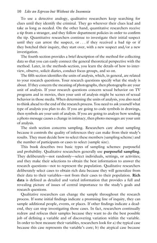To use a detective analogy, qualitative researchers keep searching for
clues until they identify the criminal. They go wherever their clues lead and
take as long as needed. On the other hand, quantitative researchers receive
a tip from a stranger, and they follow department policies in order to confirm
the tip. Quantitative researchers continue to investigate their initial suspect
until they can arrest the suspect, or . . . if they received a bad tip or if
they botched their inquiry, they start over, with a new suspect and/or a new
investigation.
The fourth section provides a brief description of the method for collecting
data so that you can easily connect the general theoretical perspective with the
method. Later, in the methods section, you learn the details of how to inter-
view, observe, solicit diaries, conduct focus groups, and so on.
The fifth section identifies the units of analysis, which, in general, are related
to your research questions. Your research questions specify what the study is
about. If they concern the meaning of photographs, then photographs are your
unit of analysis. If your research questions concern sexual behavior on TV
programs and in movies, then your unit of analysis might be scenes of sexual
behavior in those media. When determining the units of analysis, you also need
to think ahead to the end of the research process. You need to ask yourself what
type of analysis you plan to do. If you are going to code symbols in drawings,
then symbols are your unit of analysis. If you are going to analyze how sending
a photo message causes a change in intimacy, then photo messages are your unit
of analysis.
The sixth section concerns sampling. Researchers care about sampling
because it controls the quality of inferences they can make from their study’s
results. They must decide how to select these members (sampling scheme) and
the number of participants or cases to select (sample size).
This book describes two basic types of sampling schemes: purposeful
and probability. Qualitative researchers generally use purposeful sampling.
They deliberately—not randomly—select individuals, settings, or activities;
and they make their selections to obtain the best information to answer the
research questions—not to represent the population. Qualitative researchers
deliberately select cases to obtain rich data because they will generalize from
their data to their variables—not from their cases to their population. Rich
data is defined as detailed and varied information that provides a full and
revealing picture of issues of central importance to the study’s goals and
research questions.
Qualitative researchers can change the sample throughout the research
process. If some initial findings indicate a promising line of inquiry, they can
sample additional people, events, or places. If other findings indicate a dead-
end, they can stop investigating those cases. In fact, researchers continually
redraw and refocus their samples because they want to do the best possible
job of defining a variable and of discovering variation within the variable.
In order to best measure their variables, researchers look for a) the typical case
because this case represents the variable’s core; b) the atypical case because
10 Like an Espresso but Without the Insomnia
 