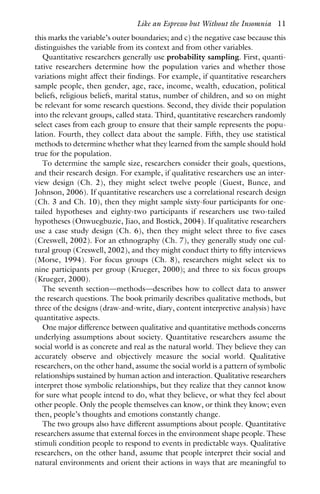 this marks the variable’s outer boundaries; and c) the negative case because this
distinguishes the variable from its context and from other variables.
Quantitative researchers generally use probability sampling. First, quanti-
tative researchers determine how the population varies and whether those
variations might affect their findings. For example, if quantitative researchers
sample people, then gender, age, race, income, wealth, education, political
beliefs, religious beliefs, marital status, number of children, and so on might
be relevant for some research questions. Second, they divide their population
into the relevant groups, called stata. Third, quantitative researchers randomly
select cases from each group to ensure that their sample represents the popu-
lation. Fourth, they collect data about the sample. Fifth, they use statistical
methods to determine whether what they learned from the sample should hold
true for the population.
To determine the sample size, researchers consider their goals, questions,
and their research design. For example, if qualitative researchers use an inter-
view design (Ch. 2), they might select twelve people (Guest, Bunce, and
Johnson, 2006). If quantitative researchers use a correlational research design
(Ch. 3 and Ch. 10), then they might sample sixty-four participants for one-
tailed hypotheses and eighty-two participants if researchers use two-tailed
hypotheses (Onwuegbuzie, Jiao, and Bostick, 2004). If qualitative researchers
use a case study design (Ch. 6), then they might select three to five cases
(Creswell, 2002). For an ethnography (Ch. 7), they generally study one cul-
tural group (Creswell, 2002), and they might conduct thirty to fifty interviews
(Morse, 1994). For focus groups (Ch. 8), researchers might select six to
nine participants per group (Krueger, 2000); and three to six focus groups
(Krueger, 2000).
The seventh section—methods—describes how to collect data to answer
the research questions. The book primarily describes qualitative methods, but
three of the designs (draw-and-write, diary, content interpretive analysis) have
quantitative aspects.
One major difference between qualitative and quantitative methods concerns
underlying assumptions about society. Quantitative researchers assume the
social world is as concrete and real as the natural world. They believe they can
accurately observe and objectively measure the social world. Qualitative
researchers, on the other hand, assume the social world is a pattern of symbolic
relationships sustained by human action and interaction. Qualitative researchers
interpret those symbolic relationships, but they realize that they cannot know
for sure what people intend to do, what they believe, or what they feel about
other people. Only the people themselves can know, or think they know; even
then, people’s thoughts and emotions constantly change.
The two groups also have different assumptions about people. Quantitative
researchers assume that external forces in the environment shape people. These
stimuli condition people to respond to events in predictable ways. Qualitative
researchers, on the other hand, assume that people interpret their social and
natural environments and orient their actions in ways that are meaningful to
Like an Espresso but Without the Insomnia 11
 