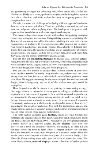 and generating strategies for collecting new, often better, data (Miles and
Huberman, 1994). As a result, qualitative analysts avoid missing blind spots in
their data collection, and their analysis becomes an ongoing process that
energizes their work.
To help you meet the challenge of analyzing different types of qualitative
data, we present some guidelines. These are guidelines, not recipes, and you
must use judgment when applying them. To develop such judgment, seek
opportunities to collaborate with more experienced analysts.
This book explains three major ways to analyze data: categorizing strategies,
connecting strategies, and memos. Categorizing means a) organizing the
data set; b) immersing yourself in the data; c) dividing the data into relevant
chunks (units of analysis); d) creating categories that you can use to answer
your research questions; e) assigning (coding) those chunks to different cate-
gories; f) interpreting the results of coding; and g) searching for alternative
interpretations. We suggest coding for interview data, draw-and-write data,
diary data, and the content interpretive analysis design.
You can also use connecting strategies to analyze data. Whereas catego-
rizing fractures the data set into smaller sub-sets, connecting assembles small
pieces until they form a large narrative, or story. We suggest connecting for the
Photovoice design, case study data, and focus group data.
You can also use memos to analyze data. Memos consist of your ideas
about the data. You don’t formally categorize the data, and you need not create
a story about the data, but as you informally do some of both, you write down
your ideas. We suggest memoing for discourse analysis. For our last research
design, visual ethnography, any or all of the analysis strategies would be
appropriate.
How do you know whether to use a categorizing or a connecting strategy?
One suggestion is to determine whether you are taking a variable-oriented
approach or a case-oriented approach. In a variable-oriented approach you
are interested in the correlations among variables in order to build or test
theory. You compare and contrast many cases. In a case-oriented approach,
you consider each case as a whole entity in a bounded context. You are very
interested in the details of each case. You look for associations, causes, and
effects within a case. Later you may compare and contrast a limited number of
cases in order to form more general explanations.
The ninth section concerns data displays, which are visual formats that
compress and organize data so that people can draw valid conclusions about
the data (Miles and Huberman, 1994). Researchers use two general formats:
a matrix display or a network display. Matrix displays show how two
lists—set up as rows and columns—intersect. For example, in Table 1.1 you
can read across the rows to learn about a chapter and/or you can read
down the columns to learn about the parts of a research design. Since the
matrix covers nine chapters and fourteen parts of a research design, it has
126 cells. From reading these cells, you can learn all about the book. The
other display format, network displays, shows collections of nodes (points)
Like an Espresso but Without the Insomnia 13
 