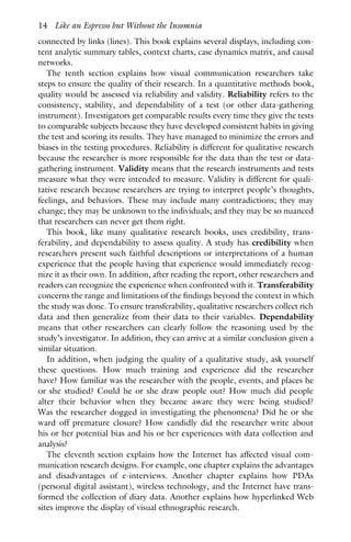 connected by links (lines). This book explains several displays, including con-
tent analytic summary tables, context charts, case dynamics matrix, and causal
networks.
The tenth section explains how visual communication researchers take
steps to ensure the quality of their research. In a quantitative methods book,
quality would be assessed via reliability and validity. Reliability refers to the
consistency, stability, and dependability of a test (or other data-gathering
instrument). Investigators get comparable results every time they give the tests
to comparable subjects because they have developed consistent habits in giving
the test and scoring its results. They have managed to minimize the errors and
biases in the testing procedures. Reliability is different for qualitative research
because the researcher is more responsible for the data than the test or data-
gathering instrument. Validity means that the research instruments and tests
measure what they were intended to measure. Validity is different for quali-
tative research because researchers are trying to interpret people’s thoughts,
feelings, and behaviors. These may include many contradictions; they may
change; they may be unknown to the individuals; and they may be so nuanced
that researchers can never get them right.
This book, like many qualitative research books, uses credibility, trans-
ferability, and dependability to assess quality. A study has credibility when
researchers present such faithful descriptions or interpretations of a human
experience that the people having that experience would immediately recog-
nize it as their own. In addition, after reading the report, other researchers and
readers can recognize the experience when confronted with it. Transferability
concerns the range and limitations of the findings beyond the context in which
the study was done. To ensure transferability, qualitative researchers collect rich
data and then generalize from their data to their variables. Dependability
means that other researchers can clearly follow the reasoning used by the
study’s investigator. In addition, they can arrive at a similar conclusion given a
similar situation.
In addition, when judging the quality of a qualitative study, ask yourself
these questions. How much training and experience did the researcher
have? How familiar was the researcher with the people, events, and places he
or she studied? Could he or she draw people out? How much did people
alter their behavior when they became aware they were being studied?
Was the researcher dogged in investigating the phenomena? Did he or she
ward off premature closure? How candidly did the researcher write about
his or her potential bias and his or her experiences with data collection and
analysis?
The eleventh section explains how the Internet has affected visual com-
munication research designs. For example, one chapter explains the advantages
and disadvantages of e-interviews. Another chapter explains how PDAs
(personal digital assistant), wireless technology, and the Internet have trans-
formed the collection of diary data. Another explains how hyperlinked Web
sites improve the display of visual ethnographic research.
14 Like an Espresso but Without the Insomnia
 