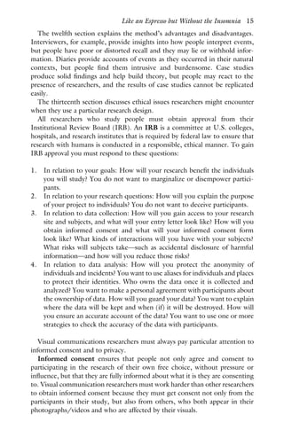 The twelfth section explains the method’s advantages and disadvantages.
Interviewers, for example, provide insights into how people interpret events,
but people have poor or distorted recall and they may lie or withhold infor-
mation. Diaries provide accounts of events as they occurred in their natural
contexts, but people find them intrusive and burdensome. Case studies
produce solid findings and help build theory, but people may react to the
presence of researchers, and the results of case studies cannot be replicated
easily.
The thirteenth section discusses ethical issues researchers might encounter
when they use a particular research design.
All researchers who study people must obtain approval from their
Institutional Review Board (IRB). An IRB is a committee at U.S. colleges,
hospitals, and research institutes that is required by federal law to ensure that
research with humans is conducted in a responsible, ethical manner. To gain
IRB approval you must respond to these questions:
1. In relation to your goals: How will your research benefit the individuals
you will study? You do not want to marginalize or disempower partici-
pants.
2. In relation to your research questions: How will you explain the purpose
of your project to individuals? You do not want to deceive participants.
3. In relation to data collection: How will you gain access to your research
site and subjects, and what will your entry letter look like? How will you
obtain informed consent and what will your informed consent form
look like? What kinds of interactions will you have with your subjects?
What risks will subjects take—such as accidental disclosure of harmful
information—and how will you reduce those risks?
4. In relation to data analysis: How will you protect the anonymity of
individuals and incidents? You want to use aliases for individuals and places
to protect their identities. Who owns the data once it is collected and
analyzed? You want to make a personal agreement with participants about
the ownership of data. How will you guard your data? You want to explain
where the data will be kept and when (if) it will be destroyed. How will
you ensure an accurate account of the data? You want to use one or more
strategies to check the accuracy of the data with participants.
Visual communications researchers must always pay particular attention to
informed consent and to privacy.
Informed consent ensures that people not only agree and consent to
participating in the research of their own free choice, without pressure or
influence, but that they are fully informed about what it is they are consenting
to. Visual communication researchers must work harder than other researchers
to obtain informed consent because they must get consent not only from the
participants in their study, but also from others, who both appear in their
photographs/videos and who are affected by their visuals.
Like an Espresso but Without the Insomnia 15
 