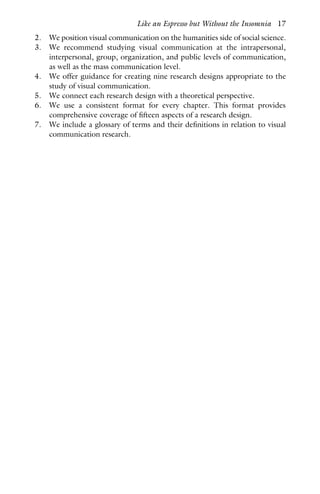 2. We position visual communication on the humanities side of social science.
3. We recommend studying visual communication at the intrapersonal,
interpersonal, group, organization, and public levels of communication,
as well as the mass communication level.
4. We offer guidance for creating nine research designs appropriate to the
study of visual communication.
5. We connect each research design with a theoretical perspective.
6. We use a consistent format for every chapter. This format provides
comprehensive coverage of fifteen aspects of a research design.
7. We include a glossary of terms and their definitions in relation to visual
communication research.
Like an Espresso but Without the Insomnia 17
 