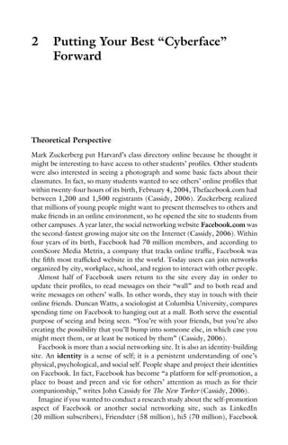 2 Putting Your Best “Cyberface”
Forward
Theoretical Perspective
Mark Zuckerberg put Harvard’s class directory online because he thought it
might be interesting to have access to other students’ profiles. Other students
were also interested in seeing a photograph and some basic facts about their
classmates. In fact, so many students wanted to see others’ online profiles that
within twenty-four hours of its birth, February 4, 2004, Thefacebook.com had
between 1,200 and 1,500 registrants (Cassidy, 2006). Zuckerberg realized
that millions of young people might want to present themselves to others and
make friends in an online environment, so he opened the site to students from
other campuses. A year later, the social networking website Facebook.com was
the second-fastest growing major site on the Internet (Cassidy, 2006). Within
four years of its birth, Facebook had 70 million members, and according to
comScore Media Metrix, a company that tracks online traffic, Facebook was
the fifth most trafficked website in the world. Today users can join networks
organized by city, workplace, school, and region to interact with other people.
Almost half of Facebook users return to the site every day in order to
update their profiles, to read messages on their “wall” and to both read and
write messages on others’ walls. In other words, they stay in touch with their
online friends. Duncan Watts, a sociologist at Columbia University, compares
spending time on Facebook to hanging out at a mall. Both serve the essential
purpose of seeing and being seen. “You’re with your friends, but you’re also
creating the possibility that you’ll bump into someone else, in which case you
might meet them, or at least be noticed by them” (Cassidy, 2006).
Facebook is more than a social networking site. It is also an identity-building
site. An identity is a sense of self; it is a persistent understanding of one’s
physical, psychological, and social self. People shape and project their identities
on Facebook. In fact, Facebook has become “a platform for self-promotion, a
place to boast and preen and vie for others’ attention as much as for their
companionship,” writes John Cassidy for The New Yorker (Cassidy, 2006).
Imagine if you wanted to conduct a research study about the self-promotion
aspect of Facebook or another social networking site, such as LinkedIn
(20 million subscribers), Friendster (58 million), hi5 (70 million), Facebook
 
