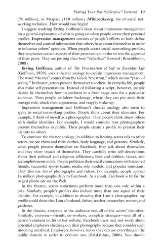 (70 million), or Myspace (110 million) (Wikipedia.org: list of social net-
working websites). How would you begin?
I suggest studying Erving Goffman’s ideas about impression management
for a general explanation of what is going on when people create their personal
profiles. Impression management consists of people’s efforts to both define
themselves and control information that others have about themselves in order
to influence others’ opinions. When people create social networking profiles,
they emphasize certain aspects of their personality in order to win the approval
of their peers. They are putting their best “cyberface” forward (Rosenbloom,
2008).
Erving Goffman, author of The Presentation of Self in Everyday Life
(Goffman, 1959), uses a theater analogy to explain impression management.
The word “theater” comes from the Greek “theatron,” which means “place of
seeing.” In theater, actors present themselves to others. In everyday life, people
also make self-presentations. Instead of following a script, however, people
decide by themselves how to perform in a front stage area for a particular
audience. Then people withdraw backstage, where they can put aside their
onstage role, check their appearance, and reapply make-up.
Impression management and Goffman’s theater analogy also seem to
apply to social networking profiles. People think about their identities. For
example, I think of myself as a photographer. Then people think about others
with similar identities. For example, I would consider how photographers
present themselves in public. Then people create a profile to present their
identity to others.
To continue the theater analogy, in addition to hearing actors talk to other
actors, we see them and their clothes, body language, and gestures. Similarly,
when people present themselves on Facebook, they talk about themselves
and they show visuals of themselves. They carefully write self-descriptions
about their political and religious affiliations, likes and dislikes, values, and
accomplishments in life. People publicize their social connections with talented
friends, successful sports teams, media role models, and popular musicians.
They also use lots of photographs and videos. For example, people upload
14 million photographs daily to Facebook. As a result, Facebook is by far the
largest photo site on the Web.
In the theater, actors sometimes perform more than one role within a
play. Similarly, people’s profiles also include more than one aspect of their
identity. For example, in addition to showing that I am a photographer, my
profile could show that I am a husband, father, teacher, researcher, runner, and
gardener.
In the theater, everyone in the audience sees all of the actors’ identities.
Similarly, everyone—friends, co-workers, complete strangers—sees all of a
person’s content on his or her website. Facebook users may not worry about
potential employers checking out their photographs because they consider such
snooping unethical. Employers, however, know they can use everything in the
public domain in order to evaluate you (Balakrishna, 2006). You should
Putting Your Best “Cyberface” Forward 19
 