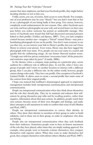 assume that since employers can find your Facebook profile, they might before
deciding whether or not to hire you.
Unlike actors, you can, of course, limit access to some friends. For example,
one of your professors may be your “friend,” but you don’t want him or her
to see a photograph of you losing badly at beer pong. You cannot, however,
completely avoid embarrassment for two reasons. One, other Facebook users
can write and leave photographs on your wall, and several hours (or days) may
pass before you realize someone has posted an undesirable message. One
survey of Facebook users found that half had discovered unwanted pictures
linked to their profiles (Tufekci and Spence, 2007). Two, you lack complete
control because another user—imagine a “friend” named Henry—may post a
humiliating photograph of you on his profile. You don’t want everyone to see
you that way, so you remove your link to Henry’s profile, but you can’t force
Henry to remove your picture. Even worse, Henry may also have tagged the
photograph with your name. If so, people can use your name in a search and
quickly find the unflattering image. As one former Harvard student wrote:
“A single user with low privacy restrictions ‘overcomes/ruins’ all the protective
and restrictive steps taken by peers” (Cassidy, 2006).
In the theater, when a company stops putting on a particular play, actors
audition for a different role in different plays. In real life, when I leave one
group of people and I move to another location to interact with a different
group, then I can play a different role. In the online world, however, people
cannot change roles easily. They have one profile. One exception is Facebook’s
Limited Profile. It allows users to create a second profile that omits some of
the content from their original profile.
I hope you noticed that Goffman’s dramaturgical approach to impression
management includes both intrapersonal communication and interpersonal
communication.
People use intrapersonal communication when they think about themselves
and the role they should play. They try to maintain and enhance their self-
esteem by giving themselves pep talks and by recalling positive, rather than
negative, information about their past actions. In addition, people watch their
own actions, become aware of their own thoughts and feelings, and make
direct attempts at self-assessment in order to confirm their sense of self (Markus
and Wurf, 1987).
People use interpersonal communication to convey their identity to
others. They show their identity to members of their group in order to build
solidarity, and to those not in their group, in order to emphasize who does
not belong.
People also use interpersonal communication when they seek feedback
from their audiences. Sometimes people want to hear an honest assessment
of the role they have played; other times they are simply seeking approval. For
example, when people want to honestly evaluate themselves, they compare
themselves with superior others. When they want to make themselves feel
good, they compare themselves with inferior others (Markus and Wurf, 1987).
20 Putting Your Best “Cyberface” Forward
 