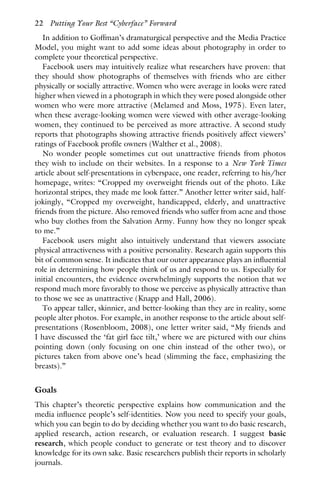In addition to Goffman’s dramaturgical perspective and the Media Practice
Model, you might want to add some ideas about photography in order to
complete your theoretical perspective.
Facebook users may intuitively realize what researchers have proven: that
they should show photographs of themselves with friends who are either
physically or socially attractive. Women who were average in looks were rated
higher when viewed in a photograph in which they were posed alongside other
women who were more attractive (Melamed and Moss, 1975). Even later,
when these average-looking women were viewed with other average-looking
women, they continued to be perceived as more attractive. A second study
reports that photographs showing attractive friends positively affect viewers’
ratings of Facebook profile owners (Walther et al., 2008).
No wonder people sometimes cut out unattractive friends from photos
they wish to include on their websites. In a response to a New York Times
article about self-presentations in cyberspace, one reader, referring to his/her
homepage, writes: “Cropped my overweight friends out of the photo. Like
horizontal stripes, they made me look fatter.” Another letter writer said, half-
jokingly, “Cropped my overweight, handicapped, elderly, and unattractive
friends from the picture. Also removed friends who suffer from acne and those
who buy clothes from the Salvation Army. Funny how they no longer speak
to me.”
Facebook users might also intuitively understand that viewers associate
physical attractiveness with a positive personality. Research again supports this
bit of common sense. It indicates that our outer appearance plays an influential
role in determining how people think of us and respond to us. Especially for
initial encounters, the evidence overwhelmingly supports the notion that we
respond much more favorably to those we perceive as physically attractive than
to those we see as unattractive (Knapp and Hall, 2006).
To appear taller, skinnier, and better-looking than they are in reality, some
people alter photos. For example, in another response to the article about self-
presentations (Rosenbloom, 2008), one letter writer said, “My friends and
I have discussed the ‘fat girl face tilt,’ where we are pictured with our chins
pointing down (only focusing on one chin instead of the other two), or
pictures taken from above one’s head (slimming the face, emphasizing the
breasts).”
Goals
This chapter’s theoretic perspective explains how communication and the
media influence people’s self-identities. Now you need to specify your goals,
which you can begin to do by deciding whether you want to do basic research,
applied research, action research, or evaluation research. I suggest basic
research, which people conduct to generate or test theory and to discover
knowledge for its own sake. Basic researchers publish their reports in scholarly
journals.
22 Putting Your Best “Cyberface” Forward
 