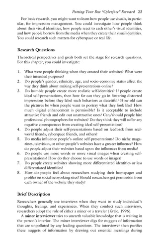 For basic research, you might want to learn how people use visuals, in partic-
ular, for impression management. You could investigate how people think
about their visual identities, how people react to each other’s visual identities,
and how people borrow from the media when they create their visual identities.
You could research such matters for cyberspace or real life.
Research Questions
Theoretical perspectives and goals both set the stage for research questions.
For this chapter, you could investigate:
1. What were people thinking when they created their websites? What were
their intended purposes?
2. Do people’s gender, ethnicity, age, and socio-economic status affect the
way they think about making self-presentations online?
3. Do humble people create more realistic self-identities? If people create
ideal self-presentations, then how far can they go in fostering distorted
impressions before they label such behaviors as deceitful? How old can
the pictures be when people want to portray what they look like? How
much digital enhancement is permissible? Is it acceptable to include
attractive friends and edit out unattractive ones? Can/should people hire
professional photographers for websites? Do they think they will suffer any
negative consequences from creating ideal self-presentations?
4. Do people adjust their self-presentations based on feedback from real-
world friends, cyberspace friends, and others?
5. Do media influence people’s online self-presentations? Do niche maga-
zines, television, or other people’s websites have a greater influence? How
do people adjust their websites based upon the influences from media?
6. Do people use more words or more visual images when creating self-
presentations? How do they choose to use words or images?
7. Do people create websites showing more differentiated identities or less
differentiated identities?
8. How do people feel about researchers studying their homepages and
profiles on social networking sites? Should researchers get permission from
each owner of the website they study?
Brief Description
Researchers generally use interviews when they want to study individual’s
thoughts, feelings, and experiences. When they conduct such interviews,
researchers adopt the role of either a miner or a traveler (Kvale, 1996).
A miner interviewer tries to unearth valuable knowledge that is waiting in
the person’s interior. The miner interviewer digs for nuggets of information
that are unpolluted by any leading questions. The interviewer then purifies
these nuggets of information by drawing out essential meanings during
Putting Your Best “Cyberface” Forward 23
 