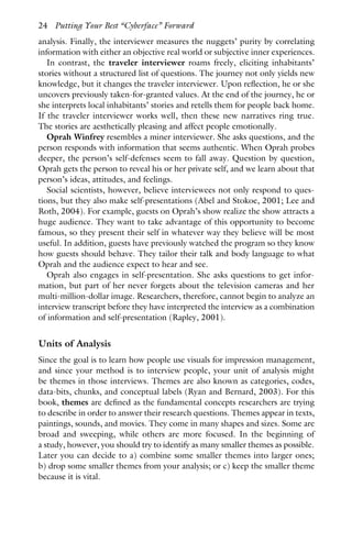 analysis. Finally, the interviewer measures the nuggets’ purity by correlating
information with either an objective real world or subjective inner experiences.
In contrast, the traveler interviewer roams freely, eliciting inhabitants’
stories without a structured list of questions. The journey not only yields new
knowledge, but it changes the traveler interviewer. Upon reflection, he or she
uncovers previously taken-for-granted values. At the end of the journey, he or
she interprets local inhabitants’ stories and retells them for people back home.
If the traveler interviewer works well, then these new narratives ring true.
The stories are aesthetically pleasing and affect people emotionally.
Oprah Winfrey resembles a miner interviewer. She asks questions, and the
person responds with information that seems authentic. When Oprah probes
deeper, the person’s self-defenses seem to fall away. Question by question,
Oprah gets the person to reveal his or her private self, and we learn about that
person’s ideas, attitudes, and feelings.
Social scientists, however, believe interviewees not only respond to ques-
tions, but they also make self-presentations (Abel and Stokoe, 2001; Lee and
Roth, 2004). For example, guests on Oprah’s show realize the show attracts a
huge audience. They want to take advantage of this opportunity to become
famous, so they present their self in whatever way they believe will be most
useful. In addition, guests have previously watched the program so they know
how guests should behave. They tailor their talk and body language to what
Oprah and the audience expect to hear and see.
Oprah also engages in self-presentation. She asks questions to get infor-
mation, but part of her never forgets about the television cameras and her
multi-million-dollar image. Researchers, therefore, cannot begin to analyze an
interview transcript before they have interpreted the interview as a combination
of information and self-presentation (Rapley, 2001).
Units of Analysis
Since the goal is to learn how people use visuals for impression management,
and since your method is to interview people, your unit of analysis might
be themes in those interviews. Themes are also known as categories, codes,
data-bits, chunks, and conceptual labels (Ryan and Bernard, 2003). For this
book, themes are defined as the fundamental concepts researchers are trying
to describe in order to answer their research questions. Themes appear in texts,
paintings, sounds, and movies. They come in many shapes and sizes. Some are
broad and sweeping, while others are more focused. In the beginning of
a study, however, you should try to identify as many smaller themes as possible.
Later you can decide to a) combine some smaller themes into larger ones;
b) drop some smaller themes from your analysis; or c) keep the smaller theme
because it is vital.
24 Putting Your Best “Cyberface” Forward
 