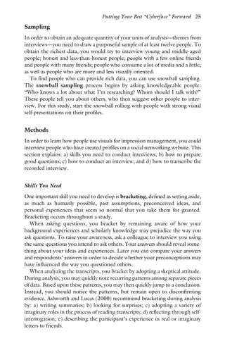 Sampling
In order to obtain an adequate quantity of your units of analysis—themes from
interviews—you need to draw a purposeful sample of at least twelve people. To
obtain the richest data, you would try to interview young and middle-aged
people; honest and less-than-honest people; people with a few online friends
and people with many friends; people who consume a lot of media and a little;
as well as people who are more and less visually oriented.
To find people who can provide rich data, you can use snowball sampling.
The snowball sampling process begins by asking knowledgeable people:
“Who knows a lot about what I’m researching? Whom should I talk with?”
These people tell you about others, who then suggest other people to inter-
view. For this study, start the snowball rolling with people with strong visual
self-presentations on their profiles.
Methods
In order to learn how people use visuals for impression management, you could
interview people who have created profiles on a social networking website. This
section explains: a) skills you need to conduct interviews; b) how to prepare
good questions; c) how to conduct an interview; and d) how to transcribe the
recorded interview.
Skills You Need
One important skill you need to develop is bracketing, defined as setting aside,
as much as humanly possible, past assumptions, preconceived ideas, and
personal experiences that seem so normal that you take them for granted.
Bracketing occurs throughout a study.
When asking questions, you bracket by remaining aware of how your
background experiences and scholarly knowledge may prejudice the way you
ask questions. To raise your awareness, ask a colleague to interview you using
the same questions you intend to ask others. Your answers should reveal some-
thing about your ideas and experiences. Later you can compare your answers
and respondents’ answers in order to decide whether your preconceptions may
have influenced the way you questioned others.
When analyzing the transcripts, you bracket by adopting a skeptical attitude.
During analysis, you may quickly note recurring patterns among separate pieces
of data. Based upon these patterns, you may then quickly jump to a conclusion.
Instead, you should notice the patterns, but remain open to disconfirming
evidence. Ashworth and Lucas (2000) recommend bracketing during analysis
by: a) writing summaries; b) looking for surprises; c) adopting a variety of
imaginary roles in the process of reading transcripts; d) reflecting through self-
interrogation; e) describing the participant’s experience in real or imaginary
letters to friends.
Putting Your Best “Cyberface” Forward 25
 