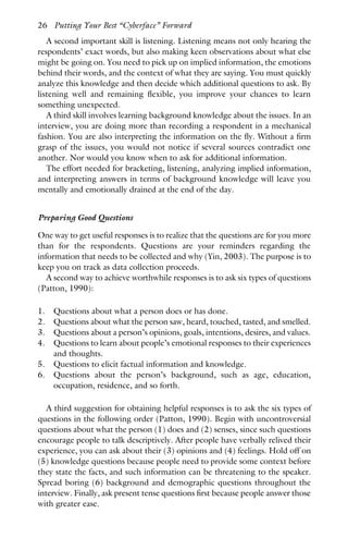 A second important skill is listening. Listening means not only hearing the
respondents’ exact words, but also making keen observations about what else
might be going on. You need to pick up on implied information, the emotions
behind their words, and the context of what they are saying. You must quickly
analyze this knowledge and then decide which additional questions to ask. By
listening well and remaining flexible, you improve your chances to learn
something unexpected.
A third skill involves learning background knowledge about the issues. In an
interview, you are doing more than recording a respondent in a mechanical
fashion. You are also interpreting the information on the fly. Without a firm
grasp of the issues, you would not notice if several sources contradict one
another. Nor would you know when to ask for additional information.
The effort needed for bracketing, listening, analyzing implied information,
and interpreting answers in terms of background knowledge will leave you
mentally and emotionally drained at the end of the day.
Preparing Good Questions
One way to get useful responses is to realize that the questions are for you more
than for the respondents. Questions are your reminders regarding the
information that needs to be collected and why (Yin, 2003). The purpose is to
keep you on track as data collection proceeds.
A second way to achieve worthwhile responses is to ask six types of questions
(Patton, 1990):
1. Questions about what a person does or has done.
2. Questions about what the person saw, heard, touched, tasted, and smelled.
3. Questions about a person’s opinions, goals, intentions, desires, and values.
4. Questions to learn about people’s emotional responses to their experiences
and thoughts.
5. Questions to elicit factual information and knowledge.
6. Questions about the person’s background, such as age, education,
occupation, residence, and so forth.
A third suggestion for obtaining helpful responses is to ask the six types of
questions in the following order (Patton, 1990). Begin with uncontroversial
questions about what the person (1) does and (2) senses, since such questions
encourage people to talk descriptively. After people have verbally relived their
experience, you can ask about their (3) opinions and (4) feelings. Hold off on
(5) knowledge questions because people need to provide some context before
they state the facts, and such information can be threatening to the speaker.
Spread boring (6) background and demographic questions throughout the
interview. Finally, ask present tense questions first because people answer those
with greater ease.
26 Putting Your Best “Cyberface” Forward
 