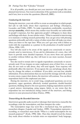 If at all possible, you should pre-test your interview with people like your
planned interviewees. You want to determine if the questions work as intended,
and if not, how to revise the questions (Maxwell, 2005).
Conducting the Interview
During the interview, your role will be to create an atmosphere in which people
feel safe to talk freely about their experiences and feelings (Thompson,
Locander, and Pollio, 1989). To make respondents comfortable, researchers
attempt neutrality, which means they neither react favorably nor unfavorably
to people’s responses, but they appreciate people’s willingness to share ideas
and feelings with them. As one scholar writes, “What is essential in interviewing
is to maintain a working research partnership. You can get away with phrasing
questions awkwardly and with a variety of other errors that will make you wince
when you listen to the tape later. What you can’t get away with is failure to
work with the respondent as a partner in the production of useful material”
(Weiss, 1994: 119).
You will also need to be aware of the signals you consciously or uncon-
sciously send to interviewees. If you ask for elaboration of a story, they will
learn to provide more detailed responses. If you move from one question
to another without follow-up, they will learn to use more succinct, focused
responses.
You also need to remain alert to signals respondents consciously or uncon-
sciously send. If you trespass on some unpleasant areas of their lives, or areas
they do not want to talk about, they will send signals. Your response will
profoundly affect the interview. If you ignore the cue and plunge ahead, they
may lie, change the subject, or withdraw. If you defer, you may lose valuable
information. If you demonstrate that you received the message and will, at least
to some extent, respect their desires, the interview will continue. You can direct
respondents back to this unpleasant area later.
During the interview, try to avoid: long, complicated questions; yes-or-no
questions; vague questions; affectively worded questions; double-barreled
questions; thinking ahead to the next question; helping respondents search for
a good answer; interrupting; using jargon, labels, or any terms that the
respondent has not introduced; losing control of the interview; and fitting
answers to your preconceived ideas (Patton, 1990).
Transcribing the Recorded Interview
Interviewers generally audio record or videotape their interviews; transcribe the
recordings; code the transcription; and then interpret the codes.
The transcription stage may seem like a mechanical step, but qualitative
researchers disagree (Lapadat and Lindsay, 1999). Transcription represents a
recording, so researchers must decide “What is a useful transcription for my
research purposes?” (Kvale, 1996: 166). Then they should reveal the choices
they made about whether to include notes on respondents’ body language,
28 Putting Your Best “Cyberface” Forward
 