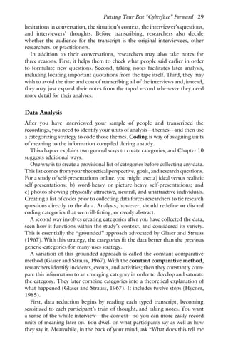 hesitations in conversation, the situation’s context, the interviewer’s questions,
and interviewers’ thoughts. Before transcribing, researchers also decide
whether the audience for the transcript is the original interviewees, other
researchers, or practitioners.
In addition to their conversations, researchers may also take notes for
three reasons. First, it helps them to check what people said earlier in order
to formulate new questions. Second, taking notes facilitates later analysis,
including locating important quotations from the tape itself. Third, they may
wish to avoid the time and cost of transcribing all of the interviews and, instead,
they may just expand their notes from the taped record whenever they need
more detail for their analyses.
Data Analysis
After you have interviewed your sample of people and transcribed the
recordings, you need to identify your units of analysis—themes—and then use
a categorizing strategy to code those themes. Coding is way of assigning units
of meaning to the information compiled during a study.
This chapter explains two general ways to create categories, and Chapter 10
suggests additional ways.
One way is to create a provisional list of categories before collecting any data.
This list comes from your theoretical perspective, goals, and research questions.
For a study of self-presentations online, you might use: a) ideal versus realistic
self-presentations; b) word-heavy or picture-heavy self-presentations; and
c) photos showing physically attractive, neutral, and unattractive individuals.
Creating a list of codes prior to collecting data forces researchers to tie research
questions directly to the data. Analysts, however, should redefine or discard
coding categories that seem ill-fitting, or overly abstract.
A second way involves creating categories after you have collected the data,
seen how it functions within the study’s context, and considered its variety.
This is essentially the “grounded” approach advocated by Glaser and Strauss
(1967). With this strategy, the categories fit the data better than the previous
generic-categories-for-many-uses strategy.
A variation of this grounded approach is called the constant comparative
method (Glaser and Strauss, 1967). With the constant comparative method,
researchers identify incidents, events, and activities; then they constantly com-
pare this information to an emerging category in order to develop and saturate
the category. They later combine categories into a theoretical explanation of
what happened (Glaser and Strauss, 1967). It includes twelve steps (Hycner,
1985).
First, data reduction begins by reading each typed transcript, becoming
sensitized to each participant’s train of thought, and taking notes. You want
a sense of the whole interview—the context—so you can more easily record
units of meaning later on. You dwell on what participants say as well as how
they say it. Meanwhile, in the back of your mind, ask “What does this tell me
Putting Your Best “Cyberface” Forward 29
 