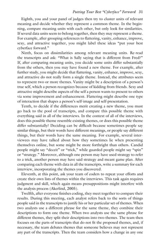 Eighth, you and your panel of judges then try to cluster units of relevant
meaning and decide whether they represent a common theme. In the begin-
ning, compare meaning units with each other, but only look for similarities.
If several data units seem to belong together, then they may represent a theme.
For example, after grouping references to flattering, vanity, enhance, improve,
sexy, and attractive together, you might label these ideas “put your best
cyberface forward.”
Ninth, focus on dissimilarities among relevant meaning units. Re-read
the transcripts and ask: “What is Sally saying that is different from Fred?”
If, after comparing meaning units, you decide some units differ substantially
from the others, then you may have found a new theme. For example, after
further study, you might decide that flattering, vanity, enhance, improve, sexy,
and attractive do not really form a single theme. Instead, the attributes seem
to represent two or more themes. Vanity might be a description of a person’s
true self, which a person recognizes because of kidding from friends. Sexy and
attractive might describe aspects of the self a person wants to present to others
via some improvement and enhancement. Flattering might describe one type
of interaction that shapes a person’s self-image and self-presentation.
Tenth, to decide if the differences merit creating a new theme, you must
go back to the pool of transcripts, and compare this possible theme with
everything said in all of the interviews. In the context of all of the interviews,
does this possible theme resemble existing themes, or does this possible theme
differ substantially? Deciding can be difficult because sometimes people say
similar things, but their words have different meanings, or people say different
things, but their words have the same meaning. For example, several inter-
viewees may have talked about how they sometimes lie when presenting
themselves online, but some might be more forthright than others. Candid
people might say “deceit” or “trick,” while guarded people might say “spin”
or “strategy.” Moreover, although one person may have used strategy to refer
to a trick, another person may have said strategy and meant game plan. After
comparing each theme with data in all the transcripts, write a summary for each
interview, incorporating the themes you discovered.
Eleventh, at this point, ask your team of coders to repeat your efforts and
create their own lists of themes within the interviews. This task again requires
judgment and skill, which again means presuppositions might interfere with
the analysis process (Akerlind, 2005).
Twelfth, after everyone finishes coding, they meet together to compare their
results. During this meeting, each analyst refers back to the sorts of things
people said in the transcripts to justify his or her particular set of themes. When
two analysts use a different phrase for the same theme, they combine their
descriptions to form one theme. When two analysts use the same phrase for
different themes, they split their descriptions into two themes. The team then
focuses on the parts of transcripts that do not fit the proposed themes, and, if
necessary, the team debates themes that someone believes may not represent
any part of the transcripts. Then the team considers how a change in any one
Putting Your Best “Cyberface” Forward 31
 
