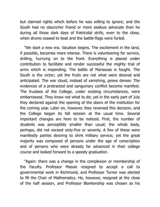 but claimed rights which before he was willing to ignore; and the
South had no stauncher friend or more zealous advocate than he
during all those dark days of fratricidal strife, even to the close,
when drums ceased to beat and the battle-flags were furled.
"We start a new era. Vacation begins. The excitement in the land,
if possible, becomes more intense. There is volunteering for service,
drilling, hurrying on to the front. Everything is placed under
contribution to facilitate and render successful the mighty trial of
arms which is impending. The battle of Manassas is fought. The
South is the victor; yet the fruits are not what were desired and
anticipated. The war cloud, instead of vanishing, grows denser. The
evidences of a protracted and sanguinary conflict become manifest.
The trustees of the College, under existing circumstances, were
embarrassed. They knew not what to do; yet in the early part of July
they declared against the opening of the doors of the institution for
the coming year. Later on, however, they reversed this decision, and
the College began its fall session at the usual time. Several
important changes are here to be noticed. First, the number of
students was perceptibly smaller than usual; the whole body,
perhaps, did not exceed sixty-five or seventy. A few of these were
manifestly parties desiring to shirk military service; yet the great
majority was composed of persons under the age of conscription
and of persons who were already far advanced in their college
course and looked forward to a speedy graduation.
"Again: there was a change in the complexion or membership of
the Faculty. Professor Massie resigned to accept a call to
governmental work in Richmond, and Professor Turner was elected
to fill the Chair of Mathematics. He, however, resigned at the close
of the half session, and Professor Blankenship was chosen as his
 