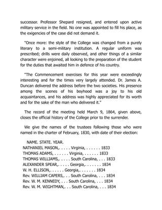 successor. Professor Shepard resigned, and entered upon active
military service in the field. No one was appointed to fill his place, as
the exigencies of the case did not demand it.
"Once more: the style of the College was changed from a purely
literary to a semi-military institution. A regular uniform was
prescribed; drills were daily observed, and other things of a similar
character were enjoined, all looking to the preparation of the student
for the duties that awaited him in defence of his country.
"The Commencement exercises for this year were exceedingly
interesting and for the times very largely attended. Dr. James A.
Duncan delivered the address before the two societies. His presence
among the scenes of his boyhood was a joy to his old
acquaintances, and his address was highly appreciated for its worth
and for the sake of the man who delivered it."
The record of the meeting held March 9, 1864, given above,
closes the official history of the College prior to the surrender.
We give the names of the trustees following those who were
named in the charter of February, 1830, with date of their election:
NAME. STATE. YEAR.
NATHANIEL MASON,. . . . . Virginia, . . . . . . 1833
THOMAS ADAMS, . . . . . . Virginia, . . . . . . 1833
THOMAS WILLIAMS,. . . . . South Carolina, . . . 1833
ALEXANDER SPEAR,. . . . . Georgia,. . . . . . . 1834
W. H. ELLISON,. . . . . . Georgia,. . . . . . . 1834
Rev. WILLIAM CAPERS,. . . South Carolina, . . . 1834
Rev. W. M. KENNEDY, . . . South Carolina, . . . 1834
Rev. W. M. WIGHTMAN,. . . South Carolina, . . . 1834
 