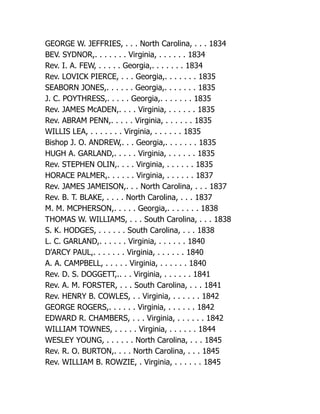 GEORGE W. JEFFRIES, . . . North Carolina, . . . 1834
BEV. SYDNOR,. . . . . . . Virginia, . . . . . . 1834
Rev. I. A. FEW, . . . . . Georgia,. . . . . . . 1834
Rev. LOVICK PIERCE, . . . Georgia,. . . . . . . 1835
SEABORN JONES,. . . . . . Georgia,. . . . . . . 1835
J. C. POYTHRESS,. . . . . Georgia,. . . . . . . 1835
Rev. JAMES McADEN,. . . . Virginia, . . . . . . 1835
Rev. ABRAM PENN,. . . . . Virginia, . . . . . . 1835
WILLIS LEA, . . . . . . . Virginia, . . . . . . 1835
Bishop J. O. ANDREW,. . . Georgia,. . . . . . . 1835
HUGH A. GARLAND,. . . . . Virginia, . . . . . . 1835
Rev. STEPHEN OLIN,. . . . Virginia, . . . . . . 1835
HORACE PALMER,. . . . . . Virginia, . . . . . . 1837
Rev. JAMES JAMEISON,. . . North Carolina, . . . 1837
Rev. B. T. BLAKE, . . . . North Carolina, . . . 1837
M. M. MCPHERSON,. . . . . Georgia,. . . . . . . 1838
THOMAS W. WILLIAMS, . . . South Carolina, . . . 1838
S. K. HODGES, . . . . . . South Carolina, . . . 1838
L. C. GARLAND,. . . . . . Virginia, . . . . . . 1840
D'ARCY PAUL,. . . . . . . Virginia, . . . . . . 1840
A. A. CAMPBELL, . . . . . Virginia, . . . . . . 1840
Rev. D. S. DOGGETT,.. . . Virginia, . . . . . . 1841
Rev. A. M. FORSTER, . . . South Carolina, . . . 1841
Rev. HENRY B. COWLES, . . Virginia, . . . . . . 1842
GEORGE ROGERS,. . . . . . Virginia, . . . . . . 1842
EDWARD R. CHAMBERS, . . . Virginia, . . . . . . 1842
WILLIAM TOWNES, . . . . . Virginia, . . . . . . 1844
WESLEY YOUNG, . . . . . . North Carolina, . . . 1845
Rev. R. O. BURTON,. . . . North Carolina, . . . 1845
Rev. WILLIAM B. ROWZIE, . Virginia, . . . . . . 1845
 