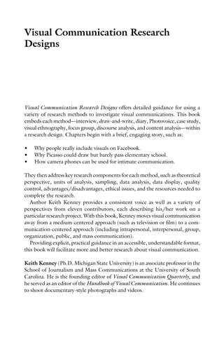 Visual Communication Research
Designs
Visual Communication Research Designs offers detailed guidance for using a
variety of research methods to investigate visual communications. This book
embeds each method—interview, draw-and-write, diary, Photovoice, case study,
visual ethnography, focus group, discourse analysis, and content analysis—within
a research design. Chapters begin with a brief, engaging story, such as:
• Why people really include visuals on Facebook.
• Why Picasso could draw but barely pass elementary school.
• How camera phones can be used for intimate communication.
They then address key research components for each method, such as theoretical
perspective, units of analysis, sampling, data analysis, data display, quality
control, advantages/disadvantages, ethical issues, and the resources needed to
complete the research.
Author Keith Kenney provides a consistent voice as well as a variety of
perspectives from eleven contributors, each describing his/her work on a
particular research project. With this book, Kenney moves visual communication
away from a medium-centered approach (such as television or film) to a com-
munication-centered approach (including intrapersonal, interpersonal, group,
organization, public, and mass communication).
Providing explicit, practical guidance in an accessible, understandable format,
this book will facilitate more and better research about visual communication.
Keith Kenney (Ph.D. Michigan State University) is an associate professor in the
School of Journalism and Mass Communications at the University of South
Carolina. He is the founding editor of Visual Communication Quarterly, and
he served as an editor of the Handbook of Visual Communication. He continues
to shoot documentary-style photographs and videos.
 