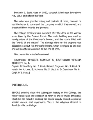Benjamin I. Scott, class of 1860, corporal, killed near Boonsboro,
Md., 1862, and left on the field.
The writer can give the history and portraits of these, because he
had the honor to command the company in which they served, and
preserved their records and portraits.
The College premises were occupied after the close of the war for
some time by the Federal forces. The main building was used as
headquarters of the Freedman's Bureau, and the rooms filled with
the "wards of the nation." The damage done to the property was
assessed at about five thousand dollars, which is unpaid to this day,
and will doubtless so remain to the end of time.
This closes the ante-bellum record.
[Illustration: OFFICERS COMPANY G, EIGHTEENTH VIRGINIA
REGIMENT. No. 1.
Captain Richard Irby. No. 2. Lieut. Richard Ferguson. No. 3. Lieut. S.
Hardy. No. 4. Lieut. E. H. Muse. No. 5. Lieut. A. D. Crenshaw. No. 6.
Corpl. B. I. Scott.]
INTERLUDE.
BEFORE entering upon the subsequent history of the College, this
writer would take this occasion to refer to one of many omissions,
which he has noted in revising the pages already printed, a point of
special interest and importance. This is the religious element in
Randolph-Macon College.
 