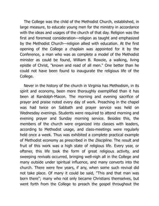 The College was the child of the Methodist Church, established, in
large measure, to educate young men for the ministry in accordance
with the ideas and usages of the church of that day. Religion was the
first and foremost consideration—religion as taught and emphasized
by the Methodist Church—religion allied with education. At the first
opening of the College a chaplain was appointed for it by the
Conference, a man who was as complete a model of the Methodist
minister as could be found, William B. Rowzie, a walking, living
epistle of Christ, "known and read of all men." One better than he
could not have been found to inaugurate the religious life of the
College.
Never in the history of the church in Virginia has Methodism, in its
spirit and economy, been more thoroughly exemplified than it has
been at Randolph-Macon. The morning and evening sacrifice of
prayer and praise noted every day of work. Preaching in the chapel
was had twice on Sabbath and prayer service was held on
Wednesday evenings. Students were required to attend morning and
evening prayer and Sunday morning service. Besides this, the
members of the church were organized into classes with leaders,
according to Methodist usage, and class-meetings were regularly
held once a week. Thus was exhibited a complete practical example
of Methodist economy as prescribed in the Discipline. The result and
fruit of this work was a high state of religious life. Every year, or
oftener, this life took the form of great religious activity, and
sweeping revivals occurred, bringing well-nigh all in the College and
many outside under spiritual influence, and many converts into the
church. There were few years, if any, when some such revival did
not take place. Of many it could be said, "This and that man was
born there"; many who not only became Christians themselves, but
went forth from the College to preach the gospel throughout the
 
