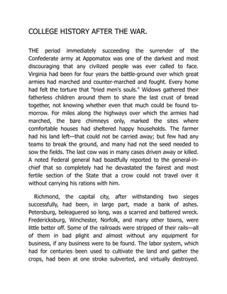 COLLEGE HISTORY AFTER THE WAR.
THE period immediately succeeding the surrender of the
Confederate army at Appomatox was one of the darkest and most
discouraging that any civilized people was ever called to face.
Virginia had been for four years the battle-ground over which great
armies had marched and counter-marched and fought. Every home
had felt the torture that "tried men's souls." Widows gathered their
fatherless children around them to share the last crust of bread
together, not knowing whether even that much could be found to-
morrow. For miles along the highways over which the armies had
marched, the bare chimneys only, marked the sites where
comfortable houses had sheltered happy households. The farmer
had his land left—that could not be carried away; but few had any
teams to break the ground, and many had not the seed needed to
sow the fields. The last cow was in many cases driven away or killed.
A noted Federal general had boastfully reported to the general-in-
chief that so completely had he devastated the fairest and most
fertile section of the State that a crow could not travel over it
without carrying his rations with him.
Richmond, the capital city, after withstanding two sieges
successfully, had been, in large part, made a bank of ashes.
Petersburg, beleaguered so long, was a scarred and battered wreck.
Fredericksburg, Winchester, Norfolk, and many other towns, were
little better off. Some of the railroads were stripped of their rails—all
of them in bad plight and almost without any equipment for
business, if any business were to be found. The labor system, which
had for centuries been used to cultivate the land and gather the
crops, had been at one stroke subverted, and virtually destroyed.
 
