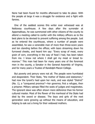None had been found for months afterward to take its place. With
the people at large it was a struggle for existence and a fight with
famine.
One of the saddest scenes this writer ever witnessed was at
Nottoway courthouse. A few days after the surrender at
Appomattoax, he was summoned with other citizens of the county to
attend a meeting called to confer with the military officers as to the
best plans to be devised to prevent suffering among the people. Just
as he entered the courthouse, where a number of people were
assembled, he saw a venerable man of more than three-score years
and ten standing before the officer, with tears streaming down his
furrowed cheeks, and heard him say: "Every scrap of meat, every
grain of corn, everything in the way of food I had, has been taken
from me. I know not where I shall get my meat or bread to-
morrow." This man had been for many years one of the foremost
men in the county, a Senator in the General Assembly of Virginia,
and for many years a Trustee of Randolph-Macon College.
But poverty and penury were not all. The people were humiliated
and despondent. Their State, "the mother of States and statesmen,"
had now the tyrant's heel upon her neck, and was styled "District"
(No. 1), a "conquered province"—her governor, first a refugee, then
a prisoner. Military satraps filled the seats of judges and magistrates.
The ignorant slave was often shown more deference than his former
cultured master. Most of the flower of the manhood of the State had
died by the sword or disease. The boys and girls of the next
generation were growing up without the means of education, and
helping to eak out a living for their widowed mothers.
 