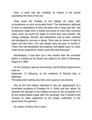 Such, in brief, was the condition of Virginia in the period
succeeding the close of the war.
What could the Trustees of the College do under such
circumstances as now surrounded them? The endowment gathered
at such an expenditure of time and labor was in large part lost. The
investments made were in bonds and stocks of more than uncertain
value, some not worth the paper on which they were printed. The
College buildings, libraries and laboratories had all been impaired
and damaged by non-use or abuse. There was no money in hand to
repair and refit them. Our own people were too poor to furnish it.
Those who had devastated the property, and added injury to insult,
could not be expected to restore what they had destroyed.
Nevertheless, it had been but a few months after the surrender
before a meeting of the Board was called to be held in Petersburg,
August 23, 1865.
At this meeting a quorum was lacking, and the Board adjourned to
meet on
September 13 following, at the residence of Richard Irby, in
Nottoway.
This adjourned meeting was held, and a quorum was present.
One of the first matters attended to was the appointment of a
committee consisting of President W. A. Smith and four others "to
estimate the damage to the College incurred by the occupation of it
by the United States troops after the surrender, and in behalf of the
Trustees to make application to the proper authorities of the
government for payment."
On motion of D'Arcy Paul it was—
 