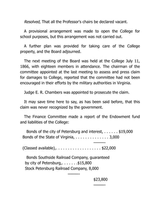 Resolved, That all the Professor's chairs be declared vacant.
A provisional arrangement was made to open the College for
school purposes, but this arrangement was not carried out.
A further plan was provided for taking care of the College
property, and the Board adjourned.
The next meeting of the Board was held at the College July 11,
1866, with eighteen members in attendance. The chairman of the
committee appointed at the last meeting to assess and press claim
for damages to College, reported that the committee had not been
encouraged in their efforts by the military authorities in Virginia.
Judge E. R. Chambers was appointed to prosecute the claim.
It may save time here to say, as has been said before, that this
claim was never recognized by the government.
The Finance Committee made a report of the Endowment fund
and liabilities of the College:
Bonds of the city of Petersburg and interest, . . . . . . $19,000
Bonds of the State of Virginia, . . . . . . . . . . . . . . 3,000
———-
(Classed available),. . . . . . . . . . . . . . . . . . . $22,000
Bonds Southside Railroad Company, guaranteed
by city of Petersburg,. . . . . . .$15,800
Stock Petersburg Railroad Company, 8,000
———-
$23,800
———-
 