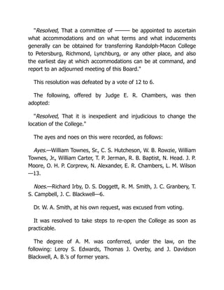 "Resolved, That a committee of ——— be appointed to ascertain
what accommodations and on what terms and what inducements
generally can be obtained for transferring Randolph-Macon College
to Petersburg, Richmond, Lynchburg, or any other place, and also
the earliest day at which accommodations can be at command, and
report to an adjourned meeting of this Board."
This resolution was defeated by a vote of 12 to 6.
The following, offered by Judge E. R. Chambers, was then
adopted:
"Resolved, That it is inexpedient and injudicious to change the
location of the College."
The ayes and noes on this were recorded, as follows:
Ayes.—William Townes, Sr., C. S. Hutcheson, W. B. Rowzie, William
Townes, Jr., William Carter, T. P. Jerman, R. B. Baptist, N. Head. J. P.
Moore, O. H. P. Corprew, N. Alexander, E. R. Chambers, L. M. Wilson
—13.
Noes.—Richard Irby, D. S. Doggett, R. M. Smith, J. C. Granbery, T.
S. Campbell, J. C. Blackwell—6.
Dr. W. A. Smith, at his own request, was excused from voting.
It was resolved to take steps to re-open the College as soon as
practicable.
The degree of A. M. was conferred, under the law, on the
following: Leroy S. Edwards, Thomas J. Overby, and J. Davidson
Blackwell, A. B.'s of former years.
 