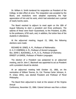 Dr. William A. Smith tendered his resignation as President of the
College, to take effect at once. The resignation was accepted by the
Board, and resolutions were adopted expressing the high
appreciation of him and his work, which had extended over a period
of nearly twenty years.
The Board resolved to adjourn to meet again on the 18th of
August following to elect a president and three professors. The
salaries of these were fixed—Guaranteed, to the President, $1,000;
to the professors, $750 each, and, in addition, the tuition fees of the
students in attendance.
At the adjourned meeting, August 15, 1866, the following
elections were made:
RICHARD W. JONES, A. M., Professor of Mathematics.
O. H. P. CORPREW, A. M., Professor of Ancient Languages.
Rev. JOHN C. BLACKWELL, A. M., D. D., Professor of Chemistry.
ERNEST LA GARDE, Professor of Modern Languages.
The election of a President was postponed to an adjourned
meeting, and Dr. John C. Blackwell was appointed to act as President
until a president should be elected.
At an adjourned meeting held October 16, 1866, on the
nomination of William Townes, Sr., Col. Thomas Carter Johnson, A.
M. (Class 1842), was elected President and Professor of Moral
Philosophy.
The Board then adjourned to meet at the session of the Virginia
Annual
Conference, November 22, 1866. Colonel Johnson was then a citizen
 