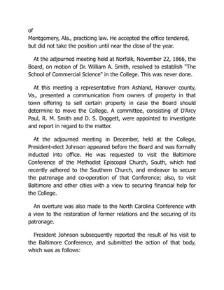 of
Montgomery, Ala., practicing law. He accepted the office tendered,
but did not take the position until near the close of the year.
At the adjourned meeting held at Norfolk, November 22, 1866, the
Board, on motion of Dr. William A. Smith, resolved to establish "The
School of Commercial Science" in the College. This was never done.
At this meeting a representative from Ashland, Hanover county,
Va., presented a communication from owners of property in that
town offering to sell certain property in case the Board should
determine to move the College. A committee, consisting of D'Arcy
Paul, R. M. Smith and D. S. Doggett, were appointed to investigate
and report in regard to the matter.
At the adjourned meeting in December, held at the College,
President-elect Johnson appeared before the Board and was formally
inducted into office. He was requested to visit the Baltimore
Conference of the Methodist Episcopal Church, South, which had
recently adhered to the Southern Church, and endeavor to secure
the patronage and co-operation of that Conference; also, to visit
Baltimore and other cities with a view to securing financial help for
the College.
An overture was also made to the North Carolina Conference with
a view to the restoration of former relations and the securing of its
patronage.
President Johnson subsequently reported the result of his visit to
the Baltimore Conference, and submitted the action of that body,
which was as follows:
 