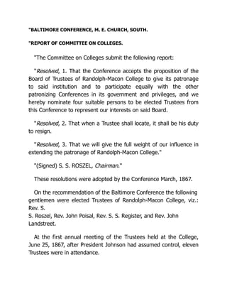 "BALTIMORE CONFERENCE, M. E. CHURCH, SOUTH.
"REPORT OF COMMITTEE ON COLLEGES.
"The Committee on Colleges submit the following report:
"Resolved, 1. That the Conference accepts the proposition of the
Board of Trustees of Randolph-Macon College to give its patronage
to said institution and to participate equally with the other
patronizing Conferences in its government and privileges, and we
hereby nominate four suitable persons to be elected Trustees from
this Conference to represent our interests on said Board.
"Resolved, 2. That when a Trustee shall locate, it shall be his duty
to resign.
"Resolved, 3. That we will give the full weight of our influence in
extending the patronage of Randolph-Macon College."
"(Signed) S. S. ROSZEL, Chairman."
These resolutions were adopted by the Conference March, 1867.
On the recommendation of the Baltimore Conference the following
gentlemen were elected Trustees of Randolph-Macon College, viz.:
Rev. S.
S. Roszel, Rev. John Poisal, Rev. S. S. Register, and Rev. John
Landstreet.
At the first annual meeting of the Trustees held at the College,
June 25, 1867, after President Johnson had assumed control, eleven
Trustees were in attendance.
 
