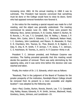 increasing since 1863. At the annual meeting in 1868 it was to
culminate. The President had become convinced that something
must be done or the College would have to close its doors. Some
who had opposed removal heretofore now favored it.
In the notice for the meeting a special request was made for a full
meeting, and the object was generally understood. The meeting
commenced its session June 24, 1868. There were present the
following: Revs. James Jamieson, H. B. Cowles, Robert O. Burton, W.
B. Rowzie, L. M. Lee, T. S. Campbell, Geo. W. Nolley, L. Rosser, J. P.
Moore, Wm. Carter, John E. Edwards, J. C. Blackwell, Nelson Head,
J. C. Granbery, John Landstreet, and Messrs. N. Alexander, D. Paul,
E. R. Chambers, Wm. Townes, Sr., Thos. Branch, R. B. Baptist, J. J.
Daly, R. Irby, R. M. Smith, T. P. Jerman, T. M. Jones, T. C. Johnson,
C. S. Hutcheson, W. Townes, Jr., and O. H. P. Corprew—thirty in all.
President T. C. Johnson presided, and Professor Corprew was
secretary. The feeling prevailed generally that this meeting would
decide the question of removal. There was early skirmishing by the
opposing sides, and it was some time before the decisive vote was
reached and taken.
Finally, the motion of Dr. J. E. Edwards, which was as follows:
"Resolved, That in the judgment of the Board of Trustees for the
greater prosperity of the institution, Randolph-Macon College should
be removed from its present to a more accessible and eligible
location"—was adopted by the following vote:
Ayes.—Paul, Cowles, Burton, Rowzie, Branch, Lee. T. S. Campbell,
Irby, Nolley, Rosser, Edwards, R. M. Smith, Jerman, Blackwell, Head,
Granbery, Jones, Johnson, and Landstreet—19.
 