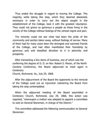 Thus ended the struggle in regard to moving the College. The
majority, while taking this step, which they deemed absolutely
necessary in order to carry out the object sought in the
establishment of the College, took it with the greatest reluctance.
They could not grieve so generous a people as those living in the
vicinity of the College without feelings of the utmost regret and pain.
The minority could not see what had been the pride of the
community and section taken away, without feelings of sorrow. Many
of them had for many years been the strongest and warmest friends
of the College, and had often manifested their friendship by
generous acts and steadfast devotion to it in adversity and
prosperity.
After transacting a few items of business, one of which was the
conferring the degree of D. D. on Rev. Robert S. Moran, of the North
Carolina Conference, the Board adjourned to meet again in
Centenary
Church, Richmond, Va., July 29, 1868.
After the adjournment of the Board the opponents to the removal
of the College sued out an injunction restraining the Board from
taking the step contemplated.
When the adjourned meeting of the Board assembled in
Centenary Church, Richmond, July 29, 1868, this action was
reported, "whereupon a motion was adopted to appoint a committee
to wait on General Stoneman, in charge of the District."
This committee addressed the following communication to General
Stoneman:
 