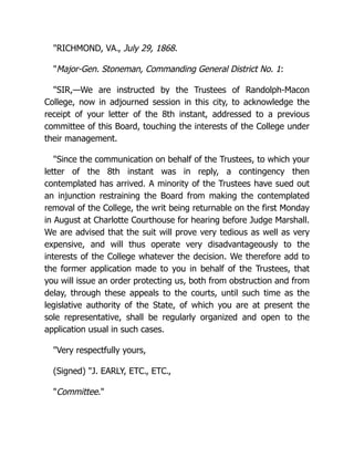 "RICHMOND, VA., July 29, 1868.
"Major-Gen. Stoneman, Commanding General District No. 1:
"SIR,—We are instructed by the Trustees of Randolph-Macon
College, now in adjourned session in this city, to acknowledge the
receipt of your letter of the 8th instant, addressed to a previous
committee of this Board, touching the interests of the College under
their management.
"Since the communication on behalf of the Trustees, to which your
letter of the 8th instant was in reply, a contingency then
contemplated has arrived. A minority of the Trustees have sued out
an injunction restraining the Board from making the contemplated
removal of the College, the writ being returnable on the first Monday
in August at Charlotte Courthouse for hearing before Judge Marshall.
We are advised that the suit will prove very tedious as well as very
expensive, and will thus operate very disadvantageously to the
interests of the College whatever the decision. We therefore add to
the former application made to you in behalf of the Trustees, that
you will issue an order protecting us, both from obstruction and from
delay, through these appeals to the courts, until such time as the
legislative authority of the State, of which you are at present the
sole representative, shall be regularly organized and open to the
application usual in such cases.
"Very respectfully yours,
(Signed) "J. EARLY, ETC., ETC.,
"Committee."
 