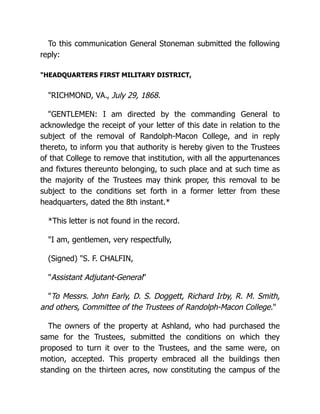To this communication General Stoneman submitted the following
reply:
"HEADQUARTERS FIRST MILITARY DISTRICT,
"RICHMOND, VA., July 29, 1868.
"GENTLEMEN: I am directed by the commanding General to
acknowledge the receipt of your letter of this date in relation to the
subject of the removal of Randolph-Macon College, and in reply
thereto, to inform you that authority is hereby given to the Trustees
of that College to remove that institution, with all the appurtenances
and fixtures thereunto belonging, to such place and at such time as
the majority of the Trustees may think proper, this removal to be
subject to the conditions set forth in a former letter from these
headquarters, dated the 8th instant.*
*This letter is not found in the record.
"I am, gentlemen, very respectfully,
(Signed) "S. F. CHALFIN,
"Assistant Adjutant-General"
"To Messrs. John Early, D. S. Doggett, Richard Irby, R. M. Smith,
and others, Committee of the Trustees of Randolph-Macon College."
The owners of the property at Ashland, who had purchased the
same for the Trustees, submitted the conditions on which they
proposed to turn it over to the Trustees, and the same were, on
motion, accepted. This property embraced all the buildings then
standing on the thirteen acres, now constituting the campus of the
 