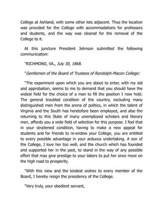 College at Ashland, with some other lots adjacent. Thus the location
was provided for the College with accommodations for professors
and students, and the way was cleared for the removal of the
College to it.
At this juncture President Johnson submitted the following
communication:
"RICHMOND, VA., July 30, 1868.
"Gentlemen of the Board of Trustees of Randolph-Macon College:
"The experiment upon which you are about to enter, with my aid
and approbation, seems to me to demand that you should have the
widest field for the choice of a man to fill the position I now hold.
The general troubled condition of the country, excluding many
distinguished men from the arena of politics, in which the talent of
Virginia and the South has heretofore been employed, and also the
returning to this State of many unemployed scholars and literary
men, affords you a wide field of selection for this purpose. I feel that
in your straitened condition, having to make a new appeal for
students and for friends to re-endow your College, you are entitled
to every possible advantage in your arduous undertaking. A son of
the College, I love her too well, and the church which has founded
and supported her in the past, to stand in the way of any possible
effort that may give prestige to your labors to put her once more on
the high road to prosperity.
"With this view and the kindest wishes to every member of the
Board, I hereby resign the presidency of the College.
"Very truly, your obedient servant,
 