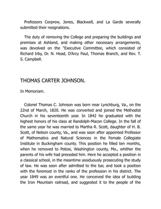 Professors Corprew, Jones, Blackwell, and La Garde severally
submitted their resignations.
The duty of removing the College and preparing the buildings and
premises at Ashland, and making other necessary arrangements,
was devolved on the "Executive Committee, which consisted of
Richard Irby, Dr. N. Head, D'Arcy Paul, Thomas Branch, and Rev. T.
S. Campbell.
THOMAS CARTER JOHNSON.
In Memoriam.
Colonel Thomas C. Johnson was born near Lynchburg, Va., on the
22nd of March, 1820. He was converted and joined the Methodist
Church in his seventeenth year. In 1842 he graduated with the
highest honors of his class at Randolph-Macon College. In the fall of
the same year he was married to Martha R. Scott, daughter of H. B.
Scott, of Nelson county, Va., and was soon after appointed Professor
of Mathematics and Natural Sciences in the Female Collegiate
Institute in Buckingham county. This position he filled ten months,
when he removed to Potosi, Washington county, Mo., whither the
parents of his wife had preceded him. Here he accepted a position in
a classical school, in the meantime assiduously prosecuting the study
of law. He was soon after admitted to the bar, and took a position
with the foremost in the ranks of the profession in his district. The
year 1849 was an eventful one. He conceived the idea of building
the Iron Mountain railroad, and suggested it to the people of the
 