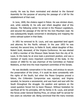 county. He was by them nominated and elected to the General
Assembly for the purpose of securing the passage of a bill for the
establishment of that road.
In June, 1849, the cholera raged in Potosi. He was stricken down,
and, while violently ill, his wife and infant daughter died of this
disease. The following winter he served in the Missouri Legislature,
and secured the passage of the bill for the Iron Mountain road. He
was subsequently largely concerned in developing and mapping the
entire railroad system in that State.
In 1851 he removed to St. Louis, and was appointed land agent
and attorney for the Pacific railroad. In the year 1853 he was
married, the second time, to Pattie B. Scott, eldest daughter of Rev.
Robert Scott, deceased, of the Virginia Conference. He was elected
in 1858 a member of the Missouri State Senate from the city of St.
Louis. In this body he at once took a prominent position, and was a
member of nearly every important committee of the body. In the
session of 1860-'61 he was chairman of the Committee on Federal
Relations, at that time the most important committee of the Senate.
He was decidedly conservative in his views, and anxious to secure
the preservation of the Union, if it could be done consistently with
the rights of the South; but when the Peace Congress proved a
failure, the Crittenden Compromise was rejected, and Virginia
seceded, he became a secessionist, and was heart and soul with the
South throughout the struggle. His position and opinions on the
vexed question forced him to leave Missouri. Without hesitation he
sacrificed all for his principles, left his family in St. Louis, and joined
the forces under General Sterling Price, on whose staff he served for
two years as volunteer aid. Being convinced that the many reverses
 