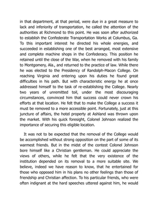 in that department, at that period, were due in a great measure to
lack and inferiority of transportation, he called the attention of the
authorities at Richmond to this point. He was soon after authorized
to establish the Confederate Transportation Works at Columbus, Ga.
To this important interest he directed his whole energies, and
succeeded in establishing one of the best arranged, most extensive
and complete machine shops in the Confederacy. This position he
retained until the close of the War, when he removed with his family
to Montgomery, Ala., and returned to the practice of law. While there
he was elected to the Presidency of Randolph-Macon College. On
reaching Virginia and entering upon his duties he found great
difficulties in his path. But with characteristic energy he at once
addressed himself to the task of re-establishing the College. Nearly
two years of unremitted toil, under the most discouraging
circumstances, convinced him that success could never crown his
efforts at that location. He felt that to make the College a success it
must be removed to a more accessible point. Fortunately, just at this
juncture of affairs, the hotel property at Ashland was thrown upon
the market. With his quick foresight, Colonel Johnson realized the
importance of securing this eligible location.
It was not to be expected that the removal of the College would
be accomplished without strong opposition on the part of some of its
warmest friends. But in the midst of the contest Colonel Johnson
bore himself like a Christian gentleman. He could appreciate the
views of others, while he felt that the very existence of the
institution depended on its removal to a more suitable site. We
believe, indeed we have reason to know, that he entertained for
those who opposed him in his plans no other feelings than those of
friendship and Christian affection. To his particular friends, who were
often indignant at the hard speeches uttered against him, he would
 