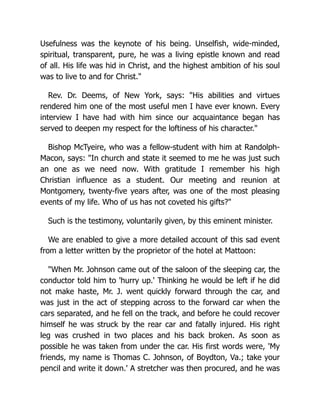 Usefulness was the keynote of his being. Unselfish, wide-minded,
spiritual, transparent, pure, he was a living epistle known and read
of all. His life was hid in Christ, and the highest ambition of his soul
was to live to and for Christ."
Rev. Dr. Deems, of New York, says: "His abilities and virtues
rendered him one of the most useful men I have ever known. Every
interview I have had with him since our acquaintance began has
served to deepen my respect for the loftiness of his character."
Bishop McTyeire, who was a fellow-student with him at Randolph-
Macon, says: "In church and state it seemed to me he was just such
an one as we need now. With gratitude I remember his high
Christian influence as a student. Our meeting and reunion at
Montgomery, twenty-five years after, was one of the most pleasing
events of my life. Who of us has not coveted his gifts?"
Such is the testimony, voluntarily given, by this eminent minister.
We are enabled to give a more detailed account of this sad event
from a letter written by the proprietor of the hotel at Mattoon:
"When Mr. Johnson came out of the saloon of the sleeping car, the
conductor told him to 'hurry up.' Thinking he would be left if he did
not make haste, Mr. J. went quickly forward through the car, and
was just in the act of stepping across to the forward car when the
cars separated, and he fell on the track, and before he could recover
himself he was struck by the rear car and fatally injured. His right
leg was crushed in two places and his back broken. As soon as
possible he was taken from under the car. His first words were, 'My
friends, my name is Thomas C. Johnson, of Boydton, Va.; take your
pencil and write it down.' A stretcher was then procured, and he was
 