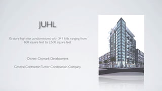 JUHL
15 story high rise condominiums with 341 lofts ranging from
            600 square feet to 2,500 square feet




             Owner: Citymark Development

    General Contractor: Turner Construction Company
 