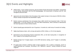 3Q12 Events and Highlights 
US$30 million, 7-year funding transaction with the Global Climate Partnership Fund (GCPF), fund backed 
by the German Government with the KFW Bankengruppe, the Government of Denmark and IFC, and 
managed by Deutsche Bank. 
Approval by the Central Bank of the first phase of the capital increase in the amount of R$139.6 million. 
Amount already incorporated into shareholders´equity. 
Positive revenue contributions from all business lines in 9M12: 60.2% from Corporate Credit, 17.6% from 
Hedging Desk, 11.2% from Treasury and 11.0% from PINE Investimentos, which continues to demonstrate 
the recurring nature of these revenue streams. 
Positive liquidity gap maintained for over 10 quarters: 14 months for credit versus 16 months for funding. 
Highly liquid balance sheet, with a strong cash position of R$1.4 billion, or 41% of time deposits. 
Nominated by the International Finance Corporation (IFC), as the best issuing bank, in recognition of 
Pine´s support of the energy efficiency sector. 
Ranked amongst the 15 largest players in the CETIP derivatives ranking, and 2nd largest in commodity 
derivatives. 
9th largest bank in Brazil in offering credit to large corporates, 15th in credit to companies, and 5th in 
wealth generated per employee, according to the “Melhores e Maiores” ranking compiled by Exame 
magazine. 
Investor Relations | 3Q12 | 16/33 
 