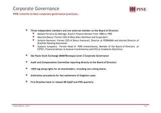 Corporate Governance 
PINE commits to best corporate governance practices… 
Three independent members and one external member on the Board of Directors 
Mailson Ferreira da Nóbrega: Brazil’s Finance Minister from 1988 to 1990 
Maurizio Mauro: Former CEO of Booz Allen Hamilton and Grupo Abril 
Antonio Hermann: Former CEO of Banco Itamarati, Director at FEBRABAN and elected Director of 
Brazilian Banking Association 
Gustavo Junqueira: Former Head of PINE Investimentos, Member of the Board of Directors at 
EZTEC, Financial Advisor at Arsenal Investimentos and CFO at Gradiente Eletrônica 
São Paulo Stock Exchange (BMFBovespa) Level 2 Corporate Governance 
Audit and Compensation Committee reporting directly to the Board of Directors 
100% tag along rights for all shareholders, including non-voting shares 
Arbitration procedures for fast settlement of litigation cases 
First Brazilian bank to release BR GAAP and IFRS quarterly 
Investor Relations | 3Q12 | 28/33 
 