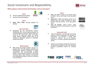 Social Investment and Responsibility 
PINE supports and promotes the Brazilian culture and sports 
Social 
Instituto Alfabetização Solidária 
Instituto Casa da Providência 
Sports 
Minas Tênis Clube: training program for 
athletes 
Most Green Bank 
Recognized by the International Finance 
Corporation (IFC), private agency programs of 
the World Bank as the most green bank as a 
Culture 
Paulo von Poser: exhibit of the painter Paulo 
von Poser, who is one of Brazil’s most prominent 
artists 
Quebrando o Tabu: documentary based on the 
analysis from the former President of Brazil, 
Fernando Henrique Cardoso, on the fight against 
drugs 
Além da Estrada: motion picture, which 
received the award for best director in the 2010 
Rio Festival 
Responsible Credit 
“Lists of Exceptions”: the Bank does not finance 
result of its transactions under the Global 
Trade Finance Program (GTFP) and its on 
lending to companies focused on renewable 
energy and ethanol 
Global Compact 
PINE joined the Global Compact initiative in 
October 2012. The UN initiative mobilizes the 
international business community to adopt 
fundamental and internationally accepted 
values in their business practices in the areas 
of human rights, labor relations, environment 
and combating corruption, which are reflected 
in ten principles. 
projects or those organizations that damage the 
environment, are involved in illegal labor 
practices or produce, sell or use products, 
substances or activities considered prejudicial to 
society. 
System of environmental monitoring, financed by 
the IADB and coordinated by FGV, and internally-produced 
sustainability reports for corporate 
loans. 
Investor Relations | 3Q12 | 32/33 
 