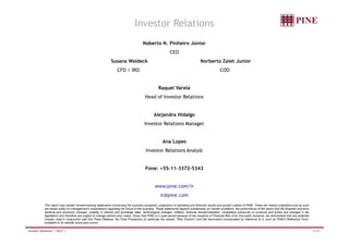 Investor Relations 
Noberto N. Pinheiro Júnior 
CEO 
Susana Waldeck Norberto Zaiet Junior 
CFO / IRO COO 
Raquel Varela 
Head of Investor Relations 
Alejandra Hidalgo 
Investor Relations Manager 
Ana Lopes 
Investor Relations Analyst 
Fone: +55-11-3372-5343 
www.pine.com/ir 
ir@pine.com 
This report may contain forward-looking statements concerning the business prospects, projections of operating and financial results and growth outlook of PINE. These are merely projections and as such 
are based solely on management’s expectations regarding the future of the business. These statements depend substantially on market conditions, the performance of the sector and the Brazilian economy 
(political and economic changes, volatility in interest and exchange rates, technological changes, inflation, financial disintermediation, competitive pressures on products and prices and changes in tax 
legislation) and therefore are subject to change without prior notice. Given that PINE is in quiet period because of the issuance of Financial Bills of its 2nd public issuance, we recommend that any potential 
investor read in conjunction with this Press Release, the Final Prospectus (in particular the section Risk Factors) and the documents incorporated by reference to it, such as PINE's Reference Form, 
available on its website (www.pine.com/ir). 
Investor Relations | 3Q12 | 33/33 

