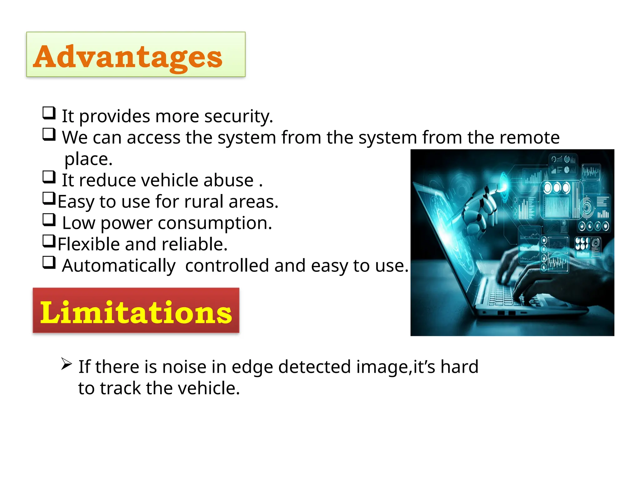 Advantages
 It provides more security.
 We can access the system from the system from the remote
place.
 It reduce vehicle abuse .
Easy to use for rural areas.
 Low power consumption.
Flexible and reliable.
 Automatically controlled and easy to use.
Limitations
 If there is noise in edge detected image,it’s hard
to track the vehicle.
 