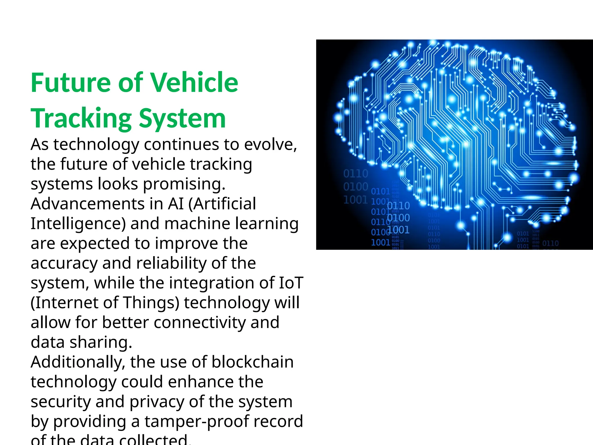 Future of Vehicle
Tracking System
As technology continues to evolve,
the future of vehicle tracking
systems looks promising.
Advancements in AI (Artificial
Intelligence) and machine learning
are expected to improve the
accuracy and reliability of the
system, while the integration of IoT
(Internet of Things) technology will
allow for better connectivity and
data sharing.
Additionally, the use of blockchain
technology could enhance the
security and privacy of the system
by providing a tamper-proof record
 