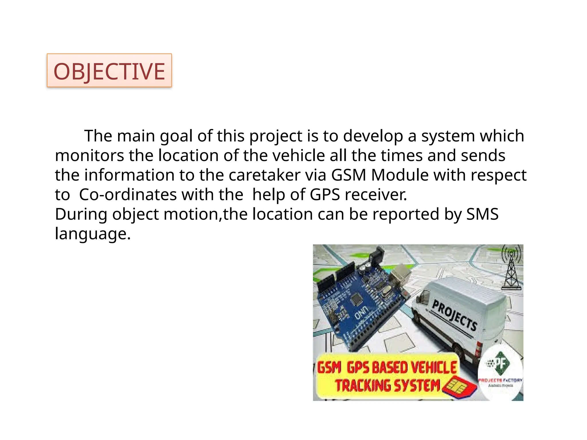 OBJECTIVE
The main goal of this project is to develop a system which
monitors the location of the vehicle all the times and sends
the information to the caretaker via GSM Module with respect
to Co-ordinates with the help of GPS receiver.
During object motion,the location can be reported by SMS
language.
 