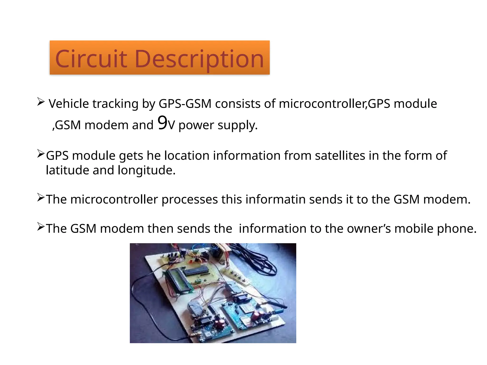 Circuit Description
 Vehicle tracking by GPS-GSM consists of microcontroller,GPS module
,GSM modem and 9V power supply.
GPS module gets he location information from satellites in the form of
latitude and longitude.
The microcontroller processes this informatin sends it to the GSM modem.
The GSM modem then sends the information to the owner’s mobile phone.
 