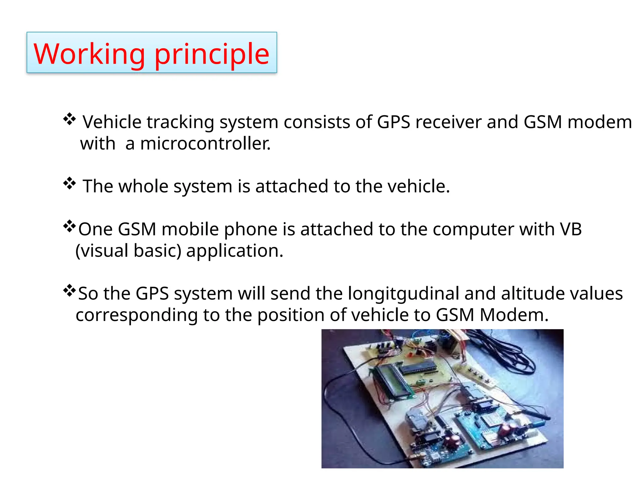 Working principle
 Vehicle tracking system consists of GPS receiver and GSM modem
with a microcontroller.
 The whole system is attached to the vehicle.
One GSM mobile phone is attached to the computer with VB
(visual basic) application.
So the GPS system will send the longitgudinal and altitude values
corresponding to the position of vehicle to GSM Modem.
 